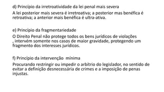 d) Princípio da irretroatividade da lei penal mais severa
A lei posterior mais severa é irretroativa; a posterior mas benéfica é
retroativa; a anterior mais benéfica é ultra-ativa.
e) Princípio da fragmentariedade
O Direito Penal não protege todos os bens jurídicos de violações
, intervém somente nos casos de maior gravidade, protegendo um
fragmento dos interesses jurídicos.
f) Princípio da intervenção mínima
Procurando restringir ou impedir o arbítrio do legislador, no sentido de
evitar a definição desnecessária de crimes e a imposição de penas
injustas.

 