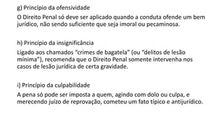 g) Princípio da ofensividade
O Direito Penal só deve ser aplicado quando a conduta ofende um bem
jurídico, não sendo suficiente que seja imoral ou pecaminosa.

h) Princípio da insignificância
Ligado aos chamados “crimes de bagatela” (ou “delitos de lesão
mínima”), recomenda que o Direito Penal somente intervenha nos
casos de lesão jurídica de certa gravidade.
i) Princípio da culpabilidade
A pena só pode ser imposta a quem, agindo com dolo ou culpa, e
merecendo juízo de reprovação, cometeu um fato típico e antijurídico.

 