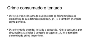 Crime consumado e tentado
• Diz-se o crime consumado quando nele se reúnem todos os
elementos de sua definição legal (art. 14, I); é também chamado
crime perfeito.
• Diz-se tentado quando, iniciada a execução, não se consuma, por
circunstâncias alheias à vontade do agente (14, II); é também
denominado crime imperfeito.

 