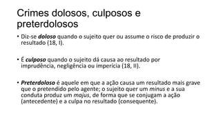 Crimes dolosos, culposos e
preterdolosos
• Diz-se doloso quando o sujeito quer ou assume o risco de produzir o
resultado (18, I).
• É culposo quando o sujeito dá causa ao resultado por
imprudência, negligência ou imperícia (18, II).

• Preterdoloso é aquele em que a ação causa um resultado mais grave
que o pretendido pelo agente; o sujeito quer um minus e a sua
conduta produz um majus, de forma que se conjugam a ação
(antecedente) e a culpa no resultado (consequente).

 