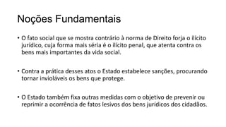 Noções Fundamentais
• O fato social que se mostra contrário à norma de Direito forja o ilícito
jurídico, cuja forma mais séria é o ilícito penal, que atenta contra os
bens mais importantes da vida social.
• Contra a prática desses atos o Estado estabelece sanções, procurando
tornar invioláveis os bens que protege.
• O Estado também fixa outras medidas com o objetivo de prevenir ou
reprimir a ocorrência de fatos lesivos dos bens jurídicos dos cidadãos.

 