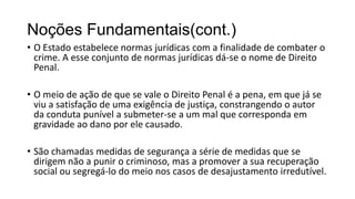 Noções Fundamentais(cont.)
• O Estado estabelece normas jurídicas com a finalidade de combater o
crime. A esse conjunto de normas jurídicas dá-se o nome de Direito
Penal.
• O meio de ação de que se vale o Direito Penal é a pena, em que já se
viu a satisfação de uma exigência de justiça, constrangendo o autor
da conduta punível a submeter-se a um mal que corresponda em
gravidade ao dano por ele causado.
• São chamadas medidas de segurança a série de medidas que se
dirigem não a punir o criminoso, mas a promover a sua recuperação
social ou segregá-lo do meio nos casos de desajustamento irredutível.

 