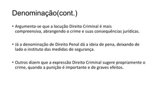 Denominação(cont.)
• Argumenta-se que a locução Direito Criminal é mais
compreensiva, abrangendo o crime e suas consequências jurídicas.
• Já a denominação de Direito Penal dá a ideia de pena, deixando de
lado o instituto das medidas de segurança.
• Outros dizem que a expressão Direito Criminal sugere propriamente o
crime, quando a punição é importante e de graves efeitos.

 