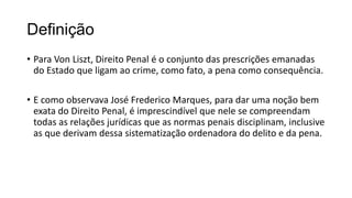 Definição
• Para Von Liszt, Direito Penal é o conjunto das prescrições emanadas
do Estado que ligam ao crime, como fato, a pena como consequência.
• E como observava José Frederico Marques, para dar uma noção bem
exata do Direito Penal, é imprescindível que nele se compreendam
todas as relações jurídicas que as normas penais disciplinam, inclusive
as que derivam dessa sistematização ordenadora do delito e da pena.

 