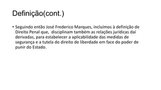 Definição(cont.)
• Seguindo então José Frederico Marques, incluímos à definição de
Direito Penal que, disciplinam também as relações jurídicas daí
derivadas, para estabelecer a aplicabilidade das medidas de
segurança e a tutela do direito de liberdade em face do poder de
punir do Estado.

 