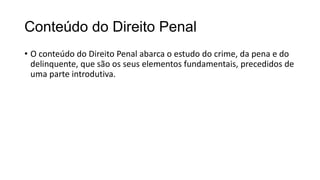 Conteúdo do Direito Penal
• O conteúdo do Direito Penal abarca o estudo do crime, da pena e do
delinquente, que são os seus elementos fundamentais, precedidos de
uma parte introdutiva.

 