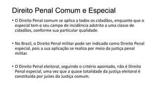 Direito Penal Comum e Especial
• O Direito Penal comum se aplica a todos os cidadãos, enquanto que o
especial tem o seu campo de incidência adstrito a uma classe de
cidadãos, conforme sua particular qualidade.
• No Brasil, o Direito Penal militar pode ser indicado como Direito Penal
especial, pois a sua aplicação se realiza por meio da justiça penal
militar.
• O Direito Penal eleitoral, seguindo o critério apontado, não é Direito
Penal especial, uma vez que a quase totalidade da justiça eleitoral é
constituída por juízes da Justiça comum.

 