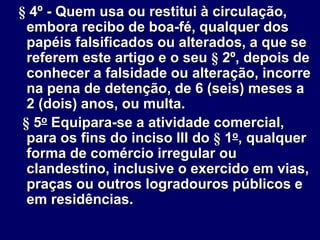 § 4º - Quem usa ou restitui à circulação,
embora recibo de boa-fé, qualquer dos
papéis falsificados ou alterados, a que se
referem este artigo e o seu § 2º, depois de
conhecer a falsidade ou alteração, incorre
na pena de detenção, de 6 (seis) meses a
2 (dois) anos, ou multa.
§ 5o Equipara-se a atividade comercial,
para os fins do inciso III do § 1o, qualquer
forma de comércio irregular ou
clandestino, inclusive o exercido em vias,
praças ou outros logradouros públicos e
em residências.
 