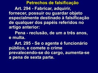 Petrechos de falsificação
Art. 294 - Fabricar, adquirir,
fornecer, possuir ou guardar objeto
especialmente destinado à falsificação
de qualquer dos papéis referidos no
artigo anterior:
Pena - reclusão, de um a três anos,
e multa.
Art. 295 - Se o agente é funcionário
público, e comete o crime
prevalecendo-se do cargo, aumenta-se
a pena de sexta parte.
 