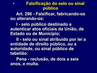 • Falsificação do selo ou sinal
público
Art. 296 - Falsificar, fabricando-os
ou alterando-os:
I - selo público destinado a
autenticar atos oficiais da União, de
Estado ou de Município;
II - selo ou sinal atribuído por lei a
entidade de direito público, ou a
autoridade, ou sinal público de
tabelião:
Pena - reclusão, de dois a seis
anos, e multa.
 