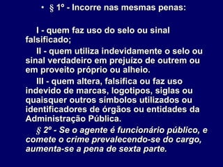 • § 1º - Incorre nas mesmas penas:
I - quem faz uso do selo ou sinal
falsificado;
II - quem utiliza indevidamente o selo ou
sinal verdadeiro em prejuízo de outrem ou
em proveito próprio ou alheio.
III - quem altera, falsifica ou faz uso
indevido de marcas, logotipos, siglas ou
quaisquer outros símbolos utilizados ou
identificadores de órgãos ou entidades da
Administração Pública.
§ 2º - Se o agente é funcionário público, e
comete o crime prevalecendo-se do cargo,
aumenta-se a pena de sexta parte.
 