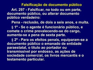 Falsificação de documento público
Art. 297 - Falsificar, no todo ou em parte,
documento público, ou alterar documento
público verdadeiro:
Pena - reclusão, de dois a seis anos, e multa.
§ 1º - Se o agente é funcionário público, e
comete o crime prevalecendo-se do cargo,
aumenta-se a pena de sexta parte.
§ 2º - Para os efeitos penais, equiparam-se a
documento público o emanado de entidade
paraestatal, o título ao portador ou
transmissível por endosso, as ações de
sociedade comercial, os livros mercantis e o
testamento particular.
 