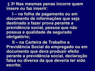 § 3o Nas mesmas penas incorre quem
insere ou faz inserir:
I – na folha de pagamento ou em
documento de informações que seja
destinado a fazer prova perante a
previdência social, pessoa que não
possua a qualidade de segurado
obrigatório;
II – na Carteira de Trabalho e
Previdência Social do empregado ou em
documento que deva produzir efeito
perante a previdência social, declaração
falsa ou diversa da que deveria ter sido
escrita;
 