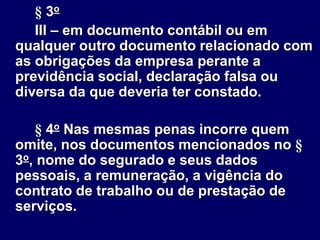 § 3o
III – em documento contábil ou em
qualquer outro documento relacionado com
as obrigações da empresa perante a
previdência social, declaração falsa ou
diversa da que deveria ter constado.
§ 4o Nas mesmas penas incorre quem
omite, nos documentos mencionados no §
3o, nome do segurado e seus dados
pessoais, a remuneração, a vigência do
contrato de trabalho ou de prestação de
serviços.
 