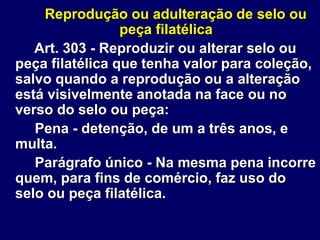 Reprodução ou adulteração de selo ou
peça filatélica
Art. 303 - Reproduzir ou alterar selo ou
peça filatélica que tenha valor para coleção,
salvo quando a reprodução ou a alteração
está visivelmente anotada na face ou no
verso do selo ou peça:
Pena - detenção, de um a três anos, e
multa.
Parágrafo único - Na mesma pena incorre
quem, para fins de comércio, faz uso do
selo ou peça filatélica.
 