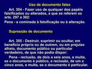 Uso de documento falso
Art. 304 - Fazer uso de qualquer dos papéis
falsificados ou alterados, a que se referem os
arts. 297 a 302:
Pena - a cominada à falsificação ou à alteração.
Supressão de documento
Art. 305 - Destruir, suprimir ou ocultar, em
benefício próprio ou de outrem, ou em prejuízo
alheio, documento público ou particular
verdadeiro, de que não podia dispor:
Pena - reclusão, de dois a seis anos, e multa,
se o documento é público, e reclusão, de um a
cinco anos, e multa, se o documento é particular.
 