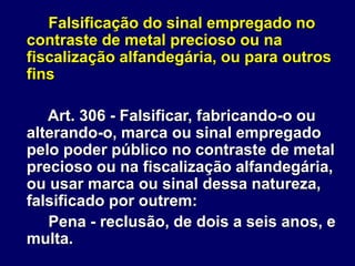 Falsificação do sinal empregado no
contraste de metal precioso ou na
fiscalização alfandegária, ou para outros
fins
Art. 306 - Falsificar, fabricando-o ou
alterando-o, marca ou sinal empregado
pelo poder público no contraste de metal
precioso ou na fiscalização alfandegária,
ou usar marca ou sinal dessa natureza,
falsificado por outrem:
Pena - reclusão, de dois a seis anos, e
multa.
 