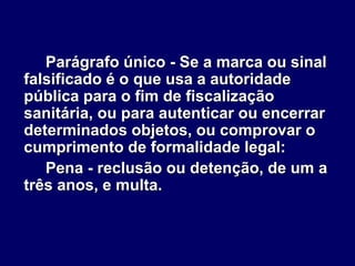 Parágrafo único - Se a marca ou sinal
falsificado é o que usa a autoridade
pública para o fim de fiscalização
sanitária, ou para autenticar ou encerrar
determinados objetos, ou comprovar o
cumprimento de formalidade legal:
Pena - reclusão ou detenção, de um a
três anos, e multa.
 