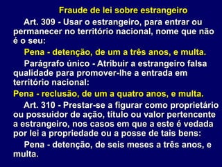 Fraude de lei sobre estrangeiro
Art. 309 - Usar o estrangeiro, para entrar ou
permanecer no território nacional, nome que não
é o seu:
Pena - detenção, de um a três anos, e multa.
Parágrafo único - Atribuir a estrangeiro falsa
qualidade para promover-lhe a entrada em
território nacional:
Pena - reclusão, de um a quatro anos, e multa.
Art. 310 - Prestar-se a figurar como proprietário
ou possuidor de ação, título ou valor pertencente
a estrangeiro, nos casos em que a este é vedada
por lei a propriedade ou a posse de tais bens:
Pena - detenção, de seis meses a três anos, e
multa.
 