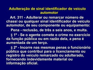 Adulteração de sinal identificador de veículo
automotor
Art. 311 - Adulterar ou remarcar número de
chassi ou qualquer sinal identificador de veículo
automotor, de seu componente ou equipamento:
Pena - reclusão, de três a seis anos, e multa.
§ 1º - Se o agente comete o crime no exercício
da função pública ou em razão dela, a pena é
aumentada de um terço.
§ 2º - Incorre nas mesmas penas o funcionário
público que contribui para o licenciamento ou
registro do veículo remarcado ou adulterado,
fornecendo indevidamente material ou
informação oficial.
 