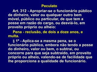 Peculato
Art. 312 - Apropriar-se o funcionário público
de dinheiro, valor ou qualquer outro bem
móvel, público ou particular, de que tem a
posse em razão do cargo, ou desviá-lo, em
proveito próprio ou alheio:
Pena - reclusão, de dois a doze anos, e
multa.
§ 1º - Aplica-se a mesma pena, se o
funcionário público, embora não tendo a posse
do dinheiro, valor ou bem, o subtrai, ou
concorre para que seja subtraído, em proveito
próprio ou alheio, valendo-se de facilidade que
lhe proporciona a qualidade de funcionário.
 
