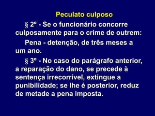 Peculato culposo
§ 2º - Se o funcionário concorre
culposamente para o crime de outrem:
Pena - detenção, de três meses a
um ano.
§ 3º - No caso do parágrafo anterior,
a reparação do dano, se precede à
sentença irrecorrível, extingue a
punibilidade; se lhe é posterior, reduz
de metade a pena imposta.
 