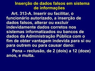 Inserção de dados falsos em sistema
de informações
Art. 313-A. Inserir ou facilitar, o
funcionário autorizado, a inserção de
dados falsos, alterar ou excluir
indevidamente dados corretos nos
sistemas informatizados ou bancos de
dados da Administração Pública com o
fim de obter vantagem indevida para si ou
para outrem ou para causar dano:
Pena – reclusão, de 2 (dois) a 12 (doze)
anos, e multa.
 