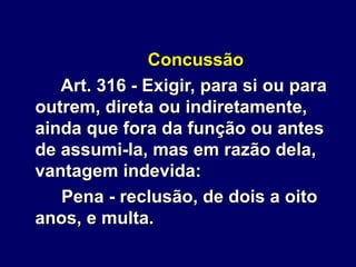 Concussão
Art. 316 - Exigir, para si ou para
outrem, direta ou indiretamente,
ainda que fora da função ou antes
de assumi-la, mas em razão dela,
vantagem indevida:
Pena - reclusão, de dois a oito
anos, e multa.
 