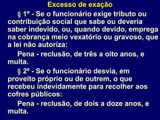 Excesso de exação
§ 1º - Se o funcionário exige tributo ou
contribuição social que sabe ou deveria
saber indevido, ou, quando devido, emprega
na cobrança meio vexatório ou gravoso, que
a lei não autoriza:
Pena - reclusão, de três a oito anos, e
multa.
§ 2º - Se o funcionário desvia, em
proveito próprio ou de outrem, o que
recebeu indevidamente para recolher aos
cofres públicos:
Pena - reclusão, de dois a doze anos, e
multa.
 