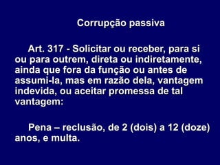 Corrupção passiva
Art. 317 - Solicitar ou receber, para si
ou para outrem, direta ou indiretamente,
ainda que fora da função ou antes de
assumi-la, mas em razão dela, vantagem
indevida, ou aceitar promessa de tal
vantagem:
Pena – reclusão, de 2 (dois) a 12 (doze)
anos, e multa.
 