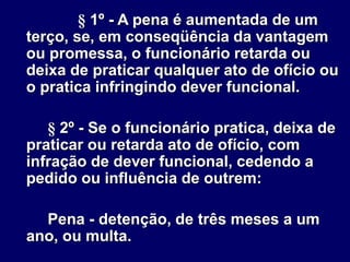 § 1º - A pena é aumentada de um
terço, se, em conseqüência da vantagem
ou promessa, o funcionário retarda ou
deixa de praticar qualquer ato de ofício ou
o pratica infringindo dever funcional.
§ 2º - Se o funcionário pratica, deixa de
praticar ou retarda ato de ofício, com
infração de dever funcional, cedendo a
pedido ou influência de outrem:
Pena - detenção, de três meses a um
ano, ou multa.
 
