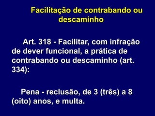 Facilitação de contrabando ou
descaminho
Art. 318 - Facilitar, com infração
de dever funcional, a prática de
contrabando ou descaminho (art.
334):
Pena - reclusão, de 3 (três) a 8
(oito) anos, e multa.
 