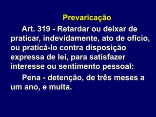 Prevaricação
Art. 319 - Retardar ou deixar de
praticar, indevidamente, ato de ofício,
ou praticá-lo contra disposição
expressa de lei, para satisfazer
interesse ou sentimento pessoal:
Pena - detenção, de três meses a
um ano, e multa.
 