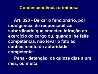 Condescendência criminosa
Art. 320 - Deixar o funcionário, por
indulgência, de responsabilizar
subordinado que cometeu infração no
exercício do cargo ou, quando lhe falte
competência, não levar o fato ao
conhecimento da autoridade
competente:
Pena - detenção, de quinze dias a um
mês, ou multa.
 