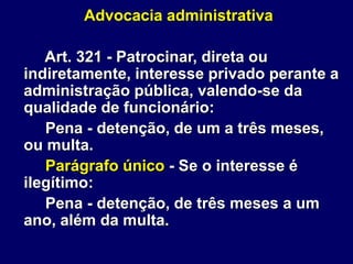 Advocacia administrativa
Art. 321 - Patrocinar, direta ou
indiretamente, interesse privado perante a
administração pública, valendo-se da
qualidade de funcionário:
Pena - detenção, de um a três meses,
ou multa.
Parágrafo único - Se o interesse é
ilegítimo:
Pena - detenção, de três meses a um
ano, além da multa.
 