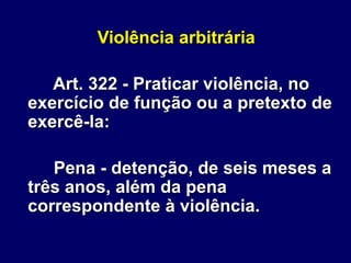 Violência arbitrária
Art. 322 - Praticar violência, no
exercício de função ou a pretexto de
exercê-la:
Pena - detenção, de seis meses a
três anos, além da pena
correspondente à violência.
 
