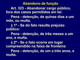 Abandono de função
Art. 323 - Abandonar cargo público,
fora dos casos permitidos em lei:
Pena - detenção, de quinze dias a um
mês, ou multa.
§ 1º - Se do fato resulta prejuízo
público:
Pena - detenção, de três meses a um
ano, e multa.
§ 2º - Se o fato ocorre em lugar
compreendido na faixa de fronteira:
Pena - detenção, de um a três anos, e
multa.
 