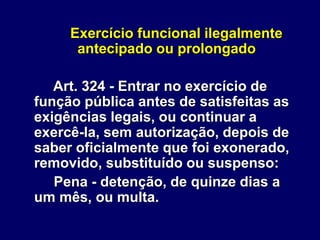 Exercício funcional ilegalmente
antecipado ou prolongado
Art. 324 - Entrar no exercício de
função pública antes de satisfeitas as
exigências legais, ou continuar a
exercê-la, sem autorização, depois de
saber oficialmente que foi exonerado,
removido, substituído ou suspenso:
Pena - detenção, de quinze dias a
um mês, ou multa.
 