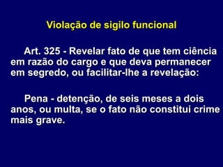 Violação de sigilo funcional
Art. 325 - Revelar fato de que tem ciência
em razão do cargo e que deva permanecer
em segredo, ou facilitar-lhe a revelação:
Pena - detenção, de seis meses a dois
anos, ou multa, se o fato não constitui crime
mais grave.
 