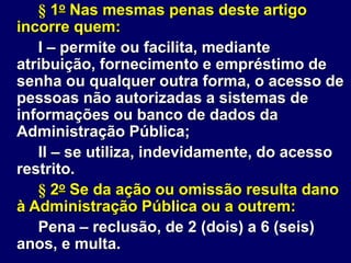 § 1o Nas mesmas penas deste artigo
incorre quem:
I – permite ou facilita, mediante
atribuição, fornecimento e empréstimo de
senha ou qualquer outra forma, o acesso de
pessoas não autorizadas a sistemas de
informações ou banco de dados da
Administração Pública;
II – se utiliza, indevidamente, do acesso
restrito.
§ 2o Se da ação ou omissão resulta dano
à Administração Pública ou a outrem:
Pena – reclusão, de 2 (dois) a 6 (seis)
anos, e multa.
 