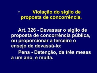 • Violação do sigilo de
proposta de concorrência.
Art. 326 - Devassar o sigilo de
proposta de concorrência pública,
ou proporcionar a terceiro o
ensejo de devassá-lo:
Pena - Detenção, de três meses
a um ano, e multa.
 