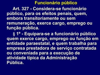 Funcionário público
Art. 327 - Considera-se funcionário
público, para os efeitos penais, quem,
embora transitoriamente ou sem
remuneração, exerce cargo, emprego ou
função pública.
§ 1º - Equipara-se a funcionário público
quem exerce cargo, emprego ou função em
entidade paraestatal, e quem trabalha para
empresa prestadora de serviço contratada
ou conveniada para a execução de
atividade típica da Administração
Pública.
 