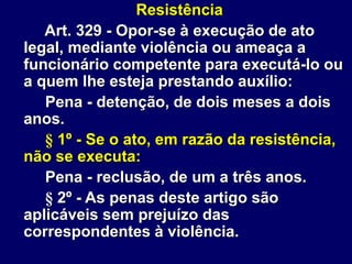 Resistência
Art. 329 - Opor-se à execução de ato
legal, mediante violência ou ameaça a
funcionário competente para executá-lo ou
a quem lhe esteja prestando auxílio:
Pena - detenção, de dois meses a dois
anos.
§ 1º - Se o ato, em razão da resistência,
não se executa:
Pena - reclusão, de um a três anos.
§ 2º - As penas deste artigo são
aplicáveis sem prejuízo das
correspondentes à violência.
 