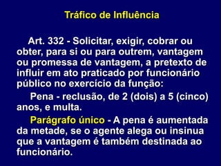 Tráfico de Influência
Art. 332 - Solicitar, exigir, cobrar ou
obter, para si ou para outrem, vantagem
ou promessa de vantagem, a pretexto de
influir em ato praticado por funcionário
público no exercício da função:
Pena - reclusão, de 2 (dois) a 5 (cinco)
anos, e multa.
Parágrafo único - A pena é aumentada
da metade, se o agente alega ou insinua
que a vantagem é também destinada ao
funcionário.
 