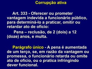 Corrupção ativa
Art. 333 - Oferecer ou prometer
vantagem indevida a funcionário público,
para determiná-lo a praticar, omitir ou
retardar ato de ofício:
Pena – reclusão, de 2 (dois) a 12
(doze) anos, e multa.
Parágrafo único - A pena é aumentada
de um terço, se, em razão da vantagem ou
promessa, o funcionário retarda ou omite
ato de ofício, ou o pratica infringindo
dever funcional.
 