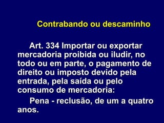 Contrabando ou descaminho
Art. 334 Importar ou exportar
mercadoria proibida ou iludir, no
todo ou em parte, o pagamento de
direito ou imposto devido pela
entrada, pela saída ou pelo
consumo de mercadoria:
Pena - reclusão, de um a quatro
anos.
 