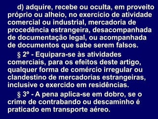 d) adquire, recebe ou oculta, em proveito
próprio ou alheio, no exercício de atividade
comercial ou industrial, mercadoria de
procedência estrangeira, desacompanhada
de documentação legal, ou acompanhada
de documentos que sabe serem falsos.
§ 2º - Equipara-se às atividades
comerciais, para os efeitos deste artigo,
qualquer forma de comércio irregular ou
clandestino de mercadorias estrangeiras,
inclusive o exercido em residências.
§ 3º - A pena aplica-se em dobro, se o
crime de contrabando ou descaminho é
praticado em transporte aéreo.
 