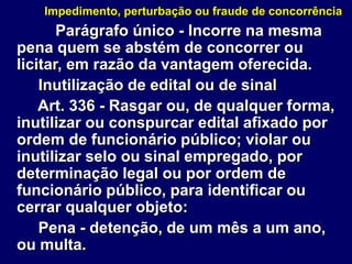 Impedimento, perturbação ou fraude de concorrência
Parágrafo único - Incorre na mesma
pena quem se abstém de concorrer ou
licitar, em razão da vantagem oferecida.
Inutilização de edital ou de sinal
Art. 336 - Rasgar ou, de qualquer forma,
inutilizar ou conspurcar edital afixado por
ordem de funcionário público; violar ou
inutilizar selo ou sinal empregado, por
determinação legal ou por ordem de
funcionário público, para identificar ou
cerrar qualquer objeto:
Pena - detenção, de um mês a um ano,
ou multa.
 