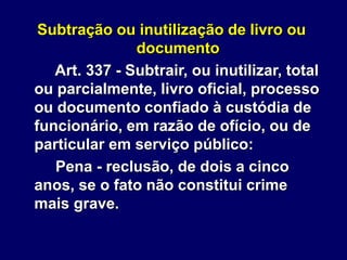 Subtração ou inutilização de livro ou
documento
Art. 337 - Subtrair, ou inutilizar, total
ou parcialmente, livro oficial, processo
ou documento confiado à custódia de
funcionário, em razão de ofício, ou de
particular em serviço público:
Pena - reclusão, de dois a cinco
anos, se o fato não constitui crime
mais grave.
 