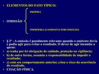 • ELEMENTOS DO FATO TÍPICO:
• OMISSÃO
• § 2º - A omissão é penalmente relevante quando o omitente devia
e podia agir para evitar o resultado. O dever de agir incumbe a
quem:
• a) tenha por lei obrigação de cuidado, proteção ou vigilância;
• b) de outra forma, assumiu a responsabilidade de impedir o
resultado;
• c) com seu comportamento anterior, criou o risco da ocorrência
do resultado.
• COAÇÃO FÍSICA.
PRÓPRIA
IMPRÓPRIA (COMISSIVO POR OMISSÃO)
 